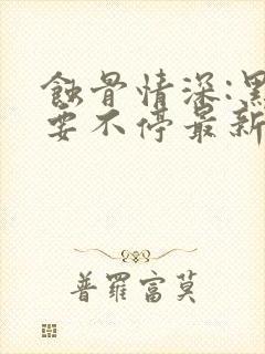 蚀骨情深:黑帝要不停最新章节