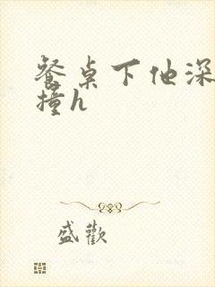 餐桌下他深深顶撞h