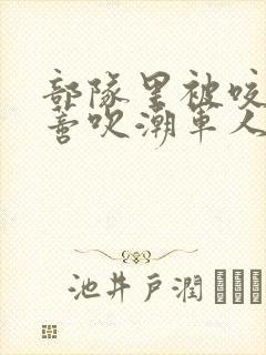 部队里被咬住花蒂吹潮军人