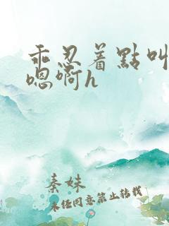 乖忍着点叫出来嗯啊h