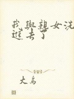 我与亲女洗澡时进去了