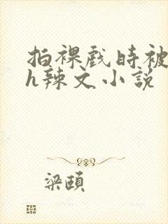 拍裸戏时被c了h辣文小说