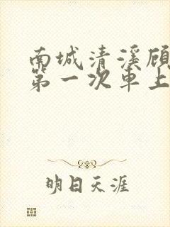 南城清溪顾怀修第一次车上肉