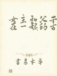 女主和父子二人在一起的古言贴吧