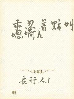 乖忍着点叫出来嗯啊h