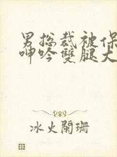 男总裁被保镖c呻吟双腿大张bl