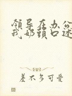 领导在办公室含我奶头口述