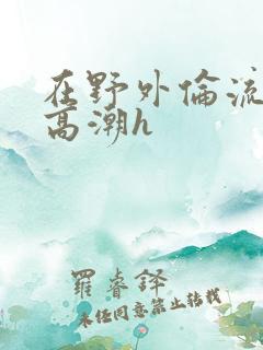 在野外伦流澡到高潮h