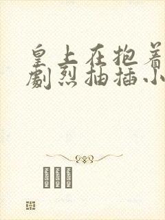 皇上在抱着皇后剧烈抽插小说