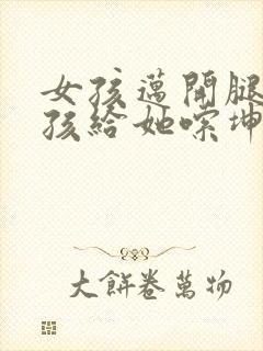 女孩迈开腿让男孩给她嗦坤巴