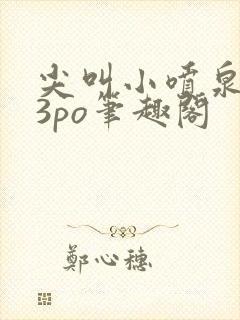 尖叫小喷泉1v3po笔趣阁