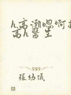 h高潮嗯啊抽搐高h医生