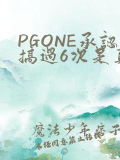 PGONE承认搞过6次是真的吗