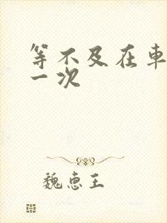 等不及在车里做一次