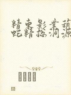精东影业葫芦娃蛇精总洞源