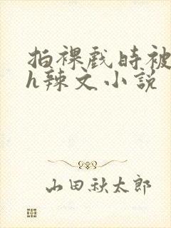 拍裸戏时被c了h辣文小说