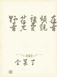 野花视频在线观看免费观看最新章节