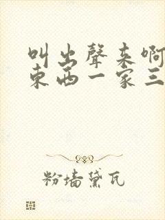 叫出声来啊叫小东西一家三口