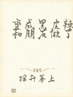 变成黑皮辣妹后和朋友做了无增删翻译