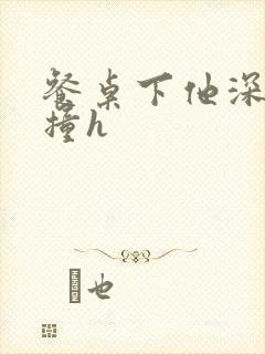 餐桌下他深深顶撞h