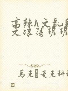 高辣h文乱乳h文浪荡玥玥