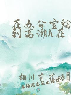 在办公室轮流澡到高潮h在