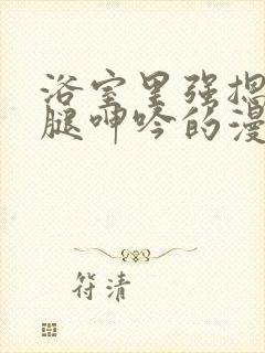 浴室里强摁做开腿呻吟的漫画