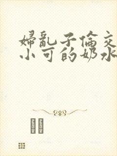 妇乱子伦交小说小可的奶水