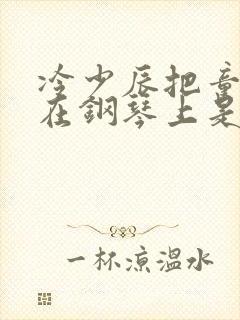 冷少辰把童若放在钢琴上是哪章