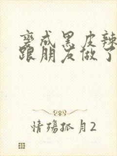 变成黑皮辣妹后跟朋友做了无增删接档