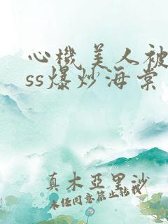 心机美人被boss爆炒海棠