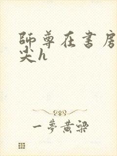 师尊在书房含乳尖h