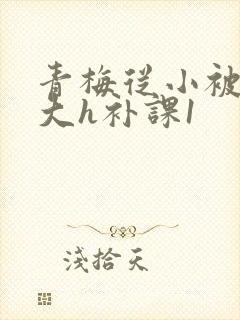 青梅从小被c到大h补课1