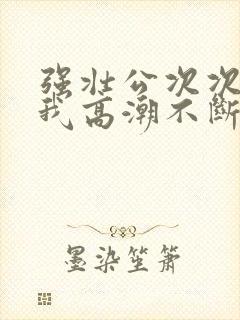 强壮公次次弄得我高潮不断网站