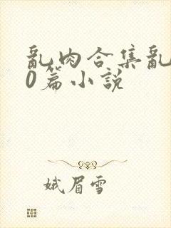 乱肉合集乱500篇小说