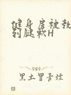 健身房被教练啪到腿软H