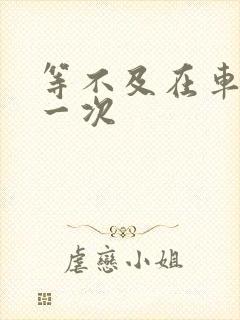 等不及在车里做一次