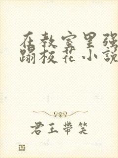 在教室里强行糟蹋校花小说