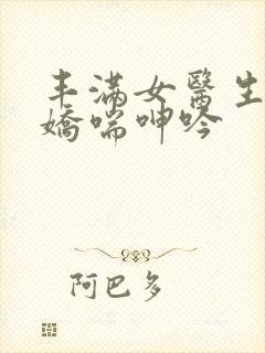 丰满女医生销魂娇喘呻吟