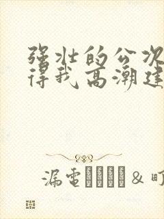 强壮的公次次弄得我高潮建国