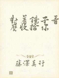 对着镜子看我怎么收拾你