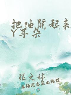 把他关起来 BY耳朵