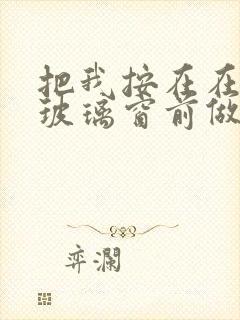 把我按在在落地玻璃窗前做