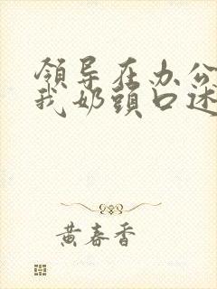 领导在办公室含我奶头口述