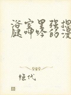 浴室里强摁做开腿呻吟的漫画