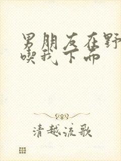 男朋友在野外猛吃我下面