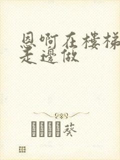 恩啊在楼梯上边走边做