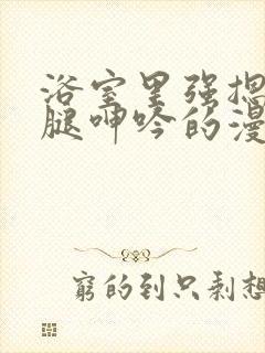 浴室里强摁做开腿呻吟的漫画