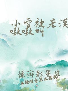 小雪被老汉玩得嗷嗷叫