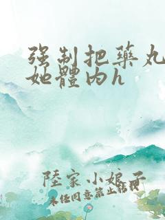 强制把药丸推进她体内h